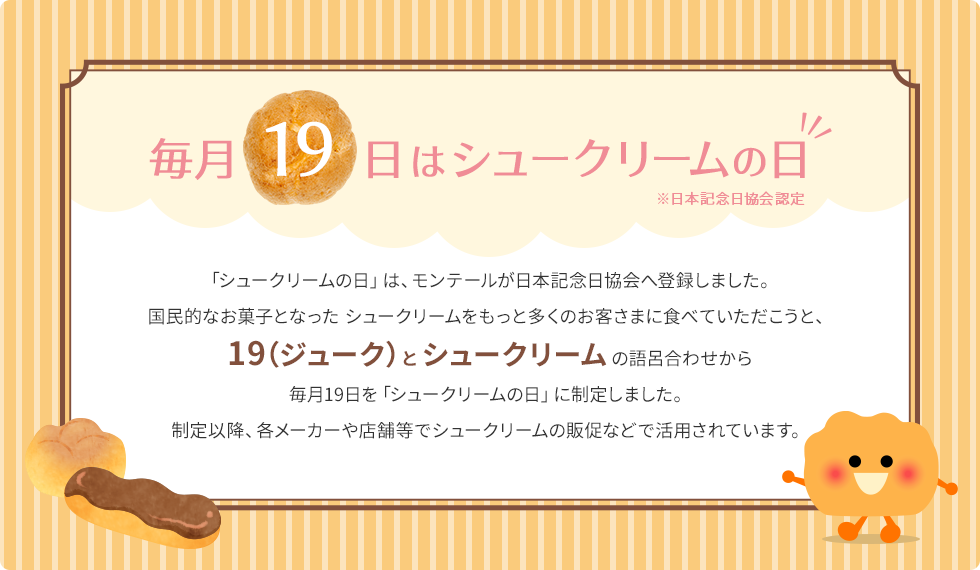 毎月19日はシュークリームの日 「シュークリームの日」は、モンテールが日本記念日協会へ登録しました。国民的なお菓子となった シュークリームをもっと多くのお客さまに食べていただこうと、19（ジューク）とシュークリームの語呂合わせから毎月19日を「シュークリームの日」に制定しました。制定以降、各メーカーや店舗等でシュークリームの販促などで活用されています。